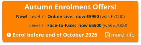 Autumn Enrolment Offers! New!  Level 7 - Online Live:  now £5950 (was £7000)  Level 7 - Face-to-Face:  now £6500 (was £7000)  Enrol before end of October 2026       more info